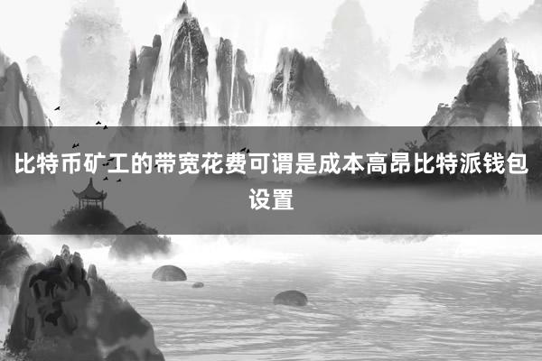 比特币矿工的带宽花费可谓是成本高昂比特派钱包设置