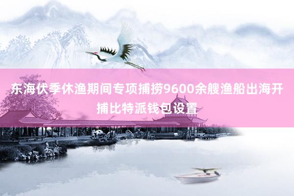 东海伏季休渔期间专项捕捞9600余艘渔船出海开捕比特派钱包设置